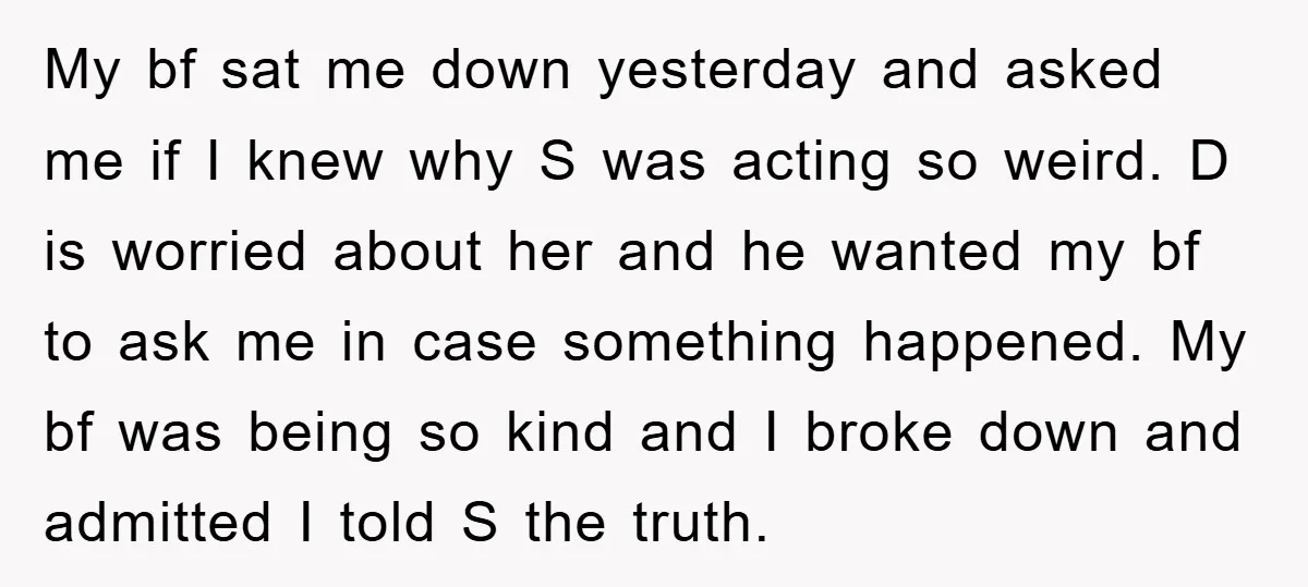 My bf sat me down yesterday and asked me if I knew why S was acting so weird. D is worried about her and he wanted my bf to ask...