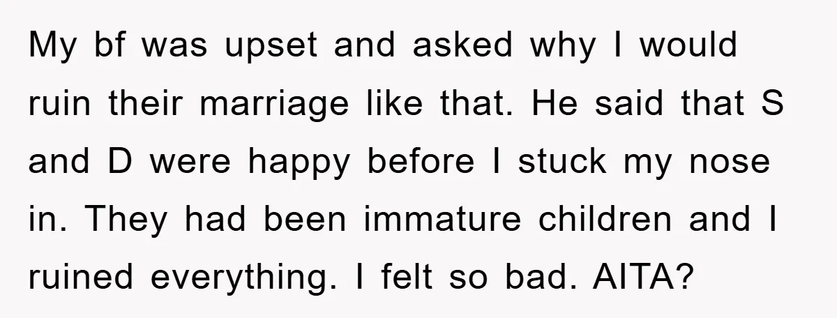 My bf was upset and asked why I would ruin their marriage like that. He said that S and D were happy before I stuck my nose in. They had...