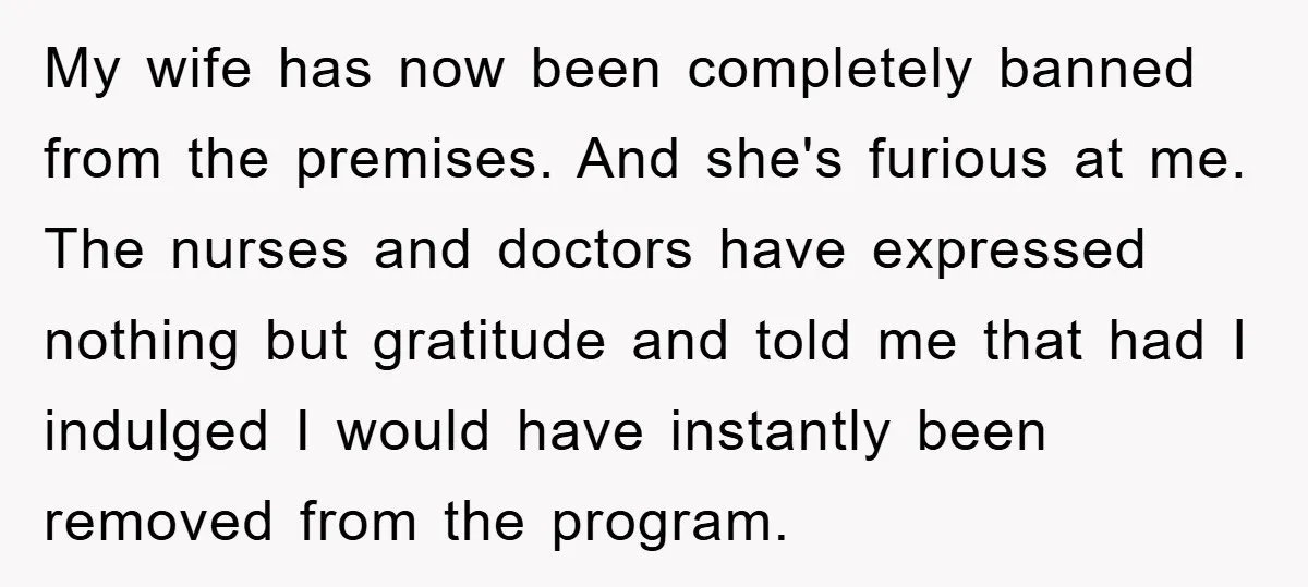 My wife has now been completely banned from the premises. And she's furious at me. The nurses and doctors have expressed nothing but gratitude and told me that had I...