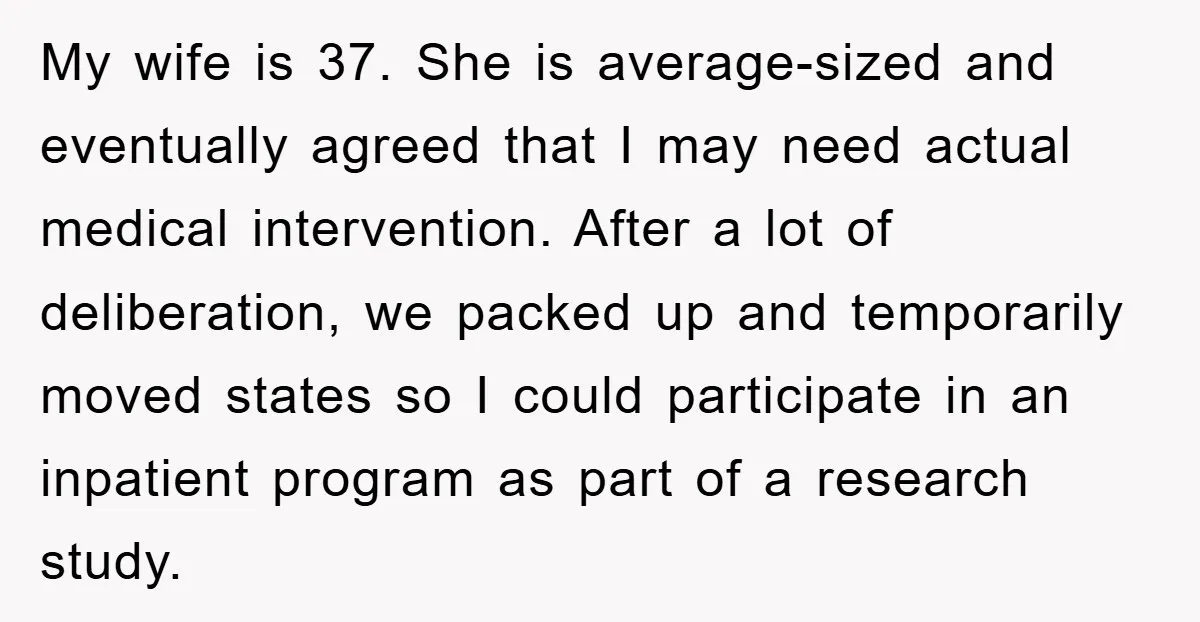 My wife is 37. She is average-sized and eventually agreed that I may need actual medical intervention. After a lot of deliberation, we packed up and temporarily moved states so...