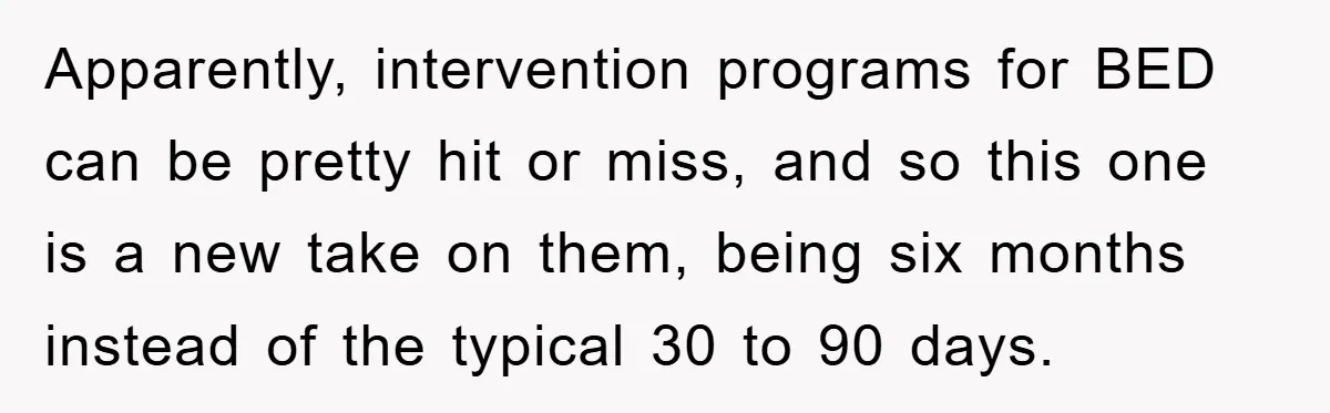 Apparently, intervention programs for BED can be pretty hit or miss, and so this one is a new take on them, being six months instead of the typical 30 to...