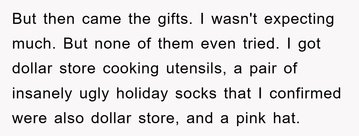 But then came the gifts. I wasn't expecting much. But none of them even tried. I got dollar store cooking utensils, a pair of insanely ugly holiday socks that I...