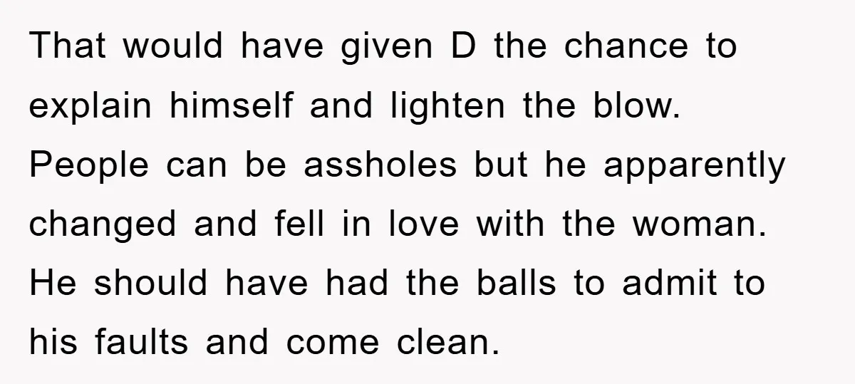 That would have given D the chance to explain himself and lighten the blow. People can be assholes but he apparently changed and fell in love with the woman. He...