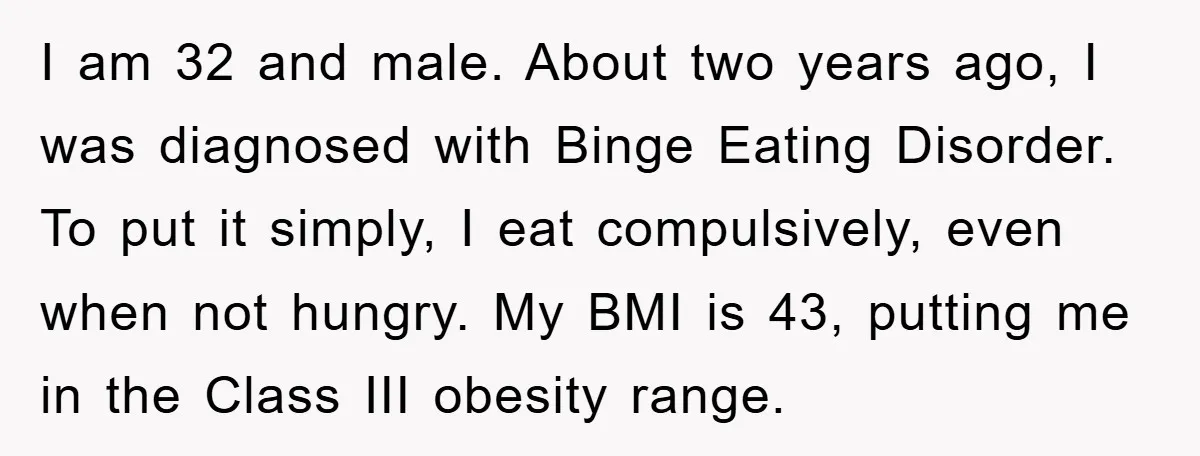 I am 32 and male. About two years ago, I was diagnosed with Binge Eating Disorder. To put it simply, I eat compulsively, even when not hungry. My BMI is...