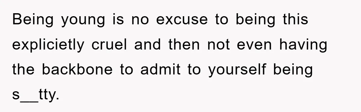Being young is no excuse to being this explicietly cruel and then not even having the backbone to admit to yourself being s__tty.