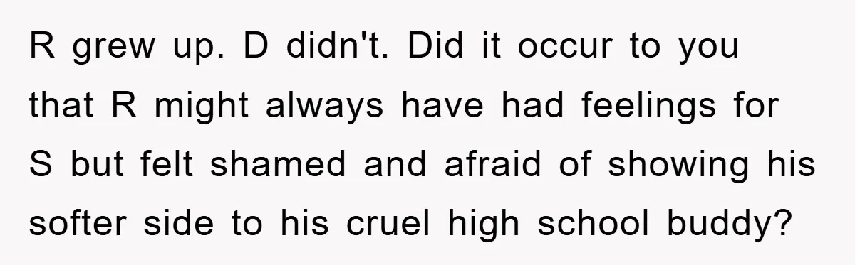 R grew up. D didn't. Did it occur to you that R might always have had feelings for S but felt shamed and afraid of showing his softer side to...