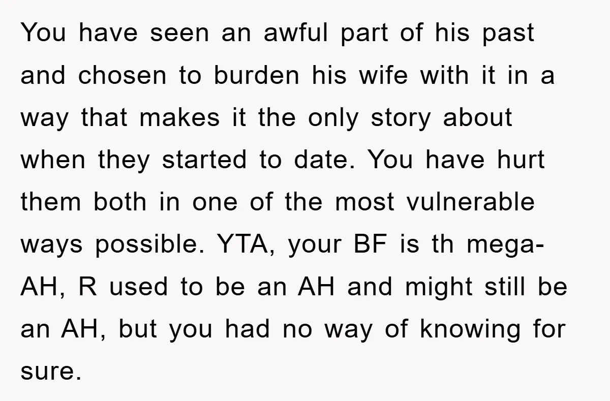 You have seen an awful part of his past and chosen to burden his wife with it in a way that makes it the only story about when they started...