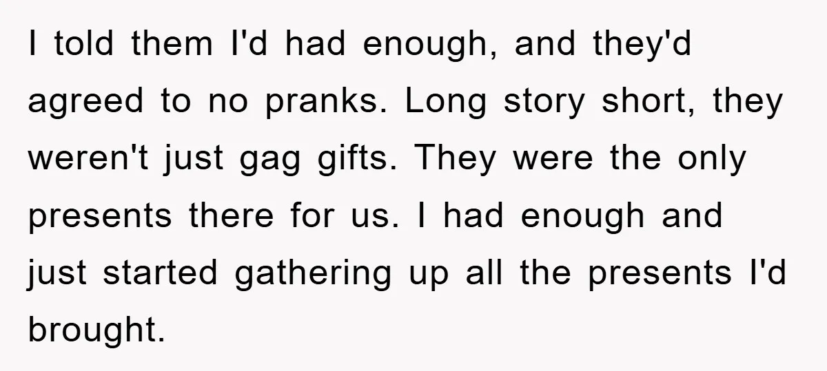 I told them I'd had enough, and they'd agreed to no pranks. Long story short, they weren't just gag gifts. They were the only presents there for us. I had...