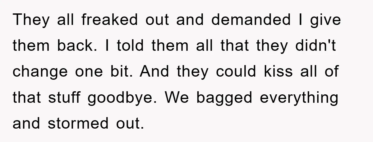 They all freaked out and demanded I give them back. I told them all that they didn't change one bit. And they could kiss all of that stuff goodbye. We...