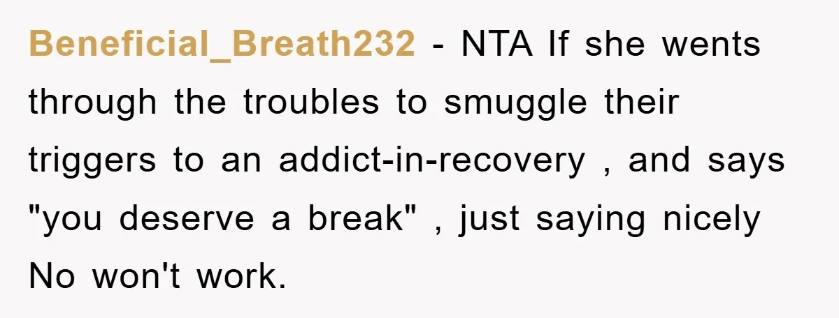 Beneficial_Breath232 − NTA If she wents through the troubles to smuggle their triggers to an addict-in-recovery , and says "you deserve a break" , just saying nicely No won't work.