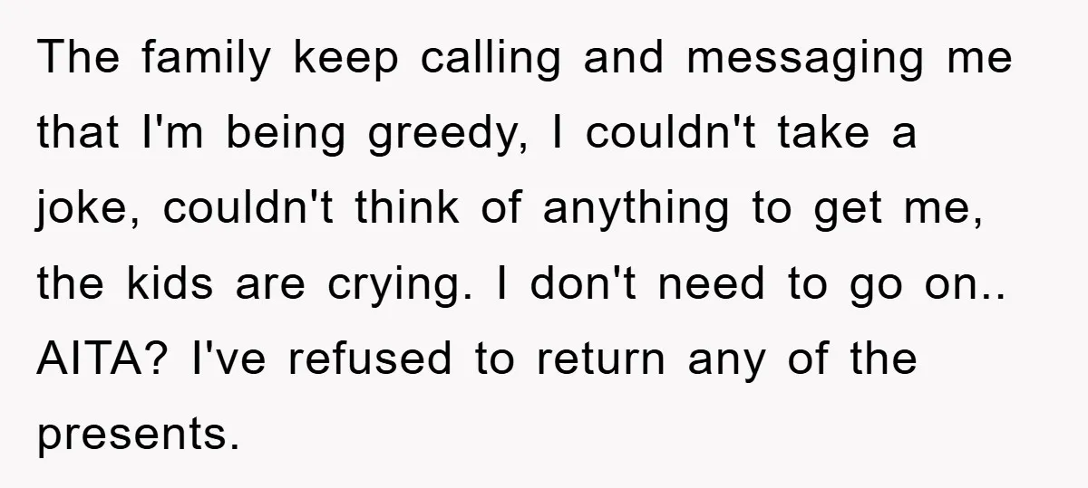 The family keep calling and messaging me that I'm being greedy, I couldn't take a joke, couldn't think of anything to get me, the kids are crying. I don't need...