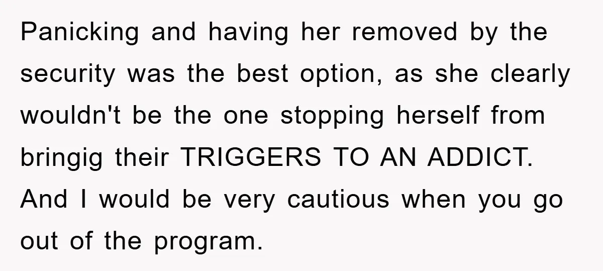 Panicking and having her removed by the security was the best option, as she clearly wouldn't be the one stopping herself from bringig their TRIGGERS TO AN ADDICT. And I...