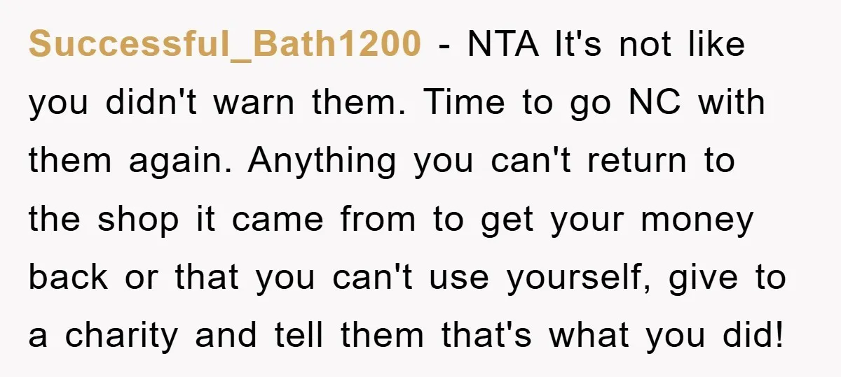 Successful_Bath1200 − NTA It's not like you didn't warn them. Time to go NC with them again. Anything you can't return to the shop it came from to get your...
