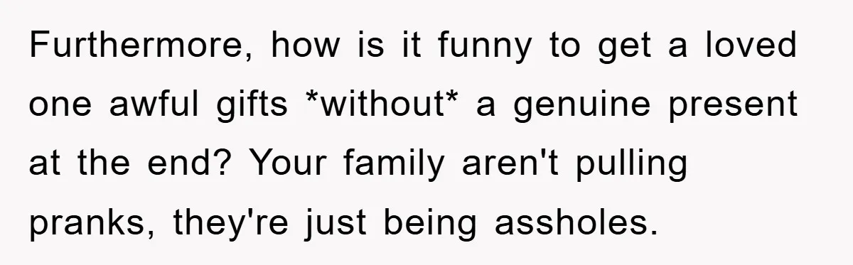 Furthermore, how is it funny to get a loved one awful gifts *without* a genuine present at the end? Your family aren't pulling pranks, they're just being assholes.