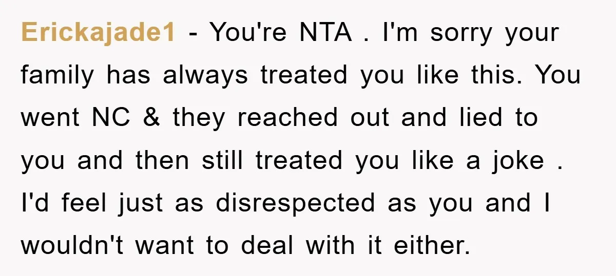 Erickajade1 − You're NTA . I'm sorry your family has always treated you like this. You went NC & they reached out and lied to you and then still treated...