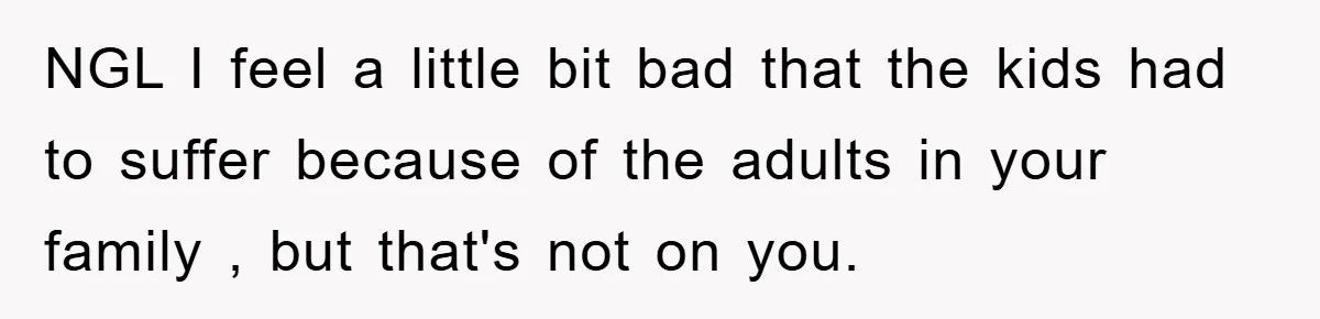NGL I feel a little bit bad that the kids had to suffer because of the adults in your family , but that's not on you.
