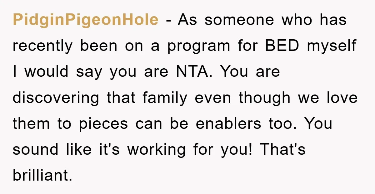 PidginPigeonHole − As someone who has recently been on a program for BED myself I would say you are NTA. You are discovering that family even though we love them...