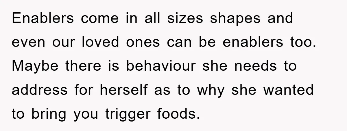Enablers come in all sizes shapes and even our loved ones can be enablers too. Maybe there is behaviour she needs to address for herself as to why she wanted...