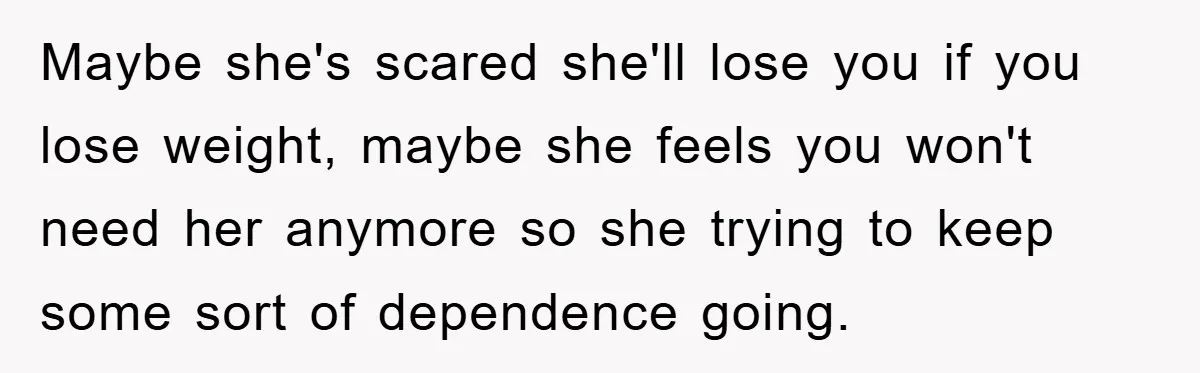 Maybe she's scared she'll lose you if you lose weight, maybe she feels you won't need her anymore so she trying to keep some sort of dependence going.