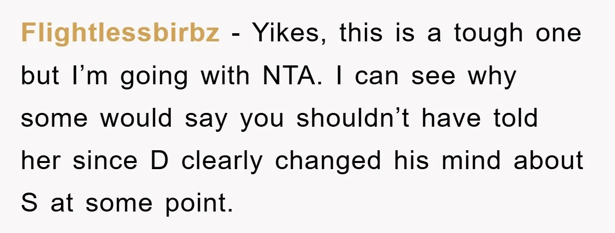 Flightlessbirbz − Yikes, this is a tough one but I’m going with NTA. I can see why some would say you shouldn’t have told her since D clearly changed his...