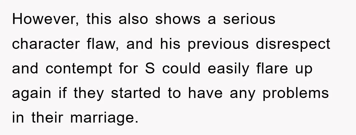 However, this also shows a serious character flaw, and his previous disrespect and contempt for S could easily flare up again if they started to have any problems in their...