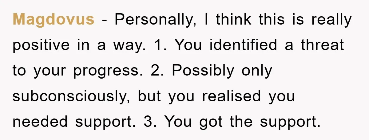 Magdovus − Personally, I think this is really positive in a way. 1. You identified a threat to your progress. 2. Possibly only subconsciously, but you realised you needed support....
