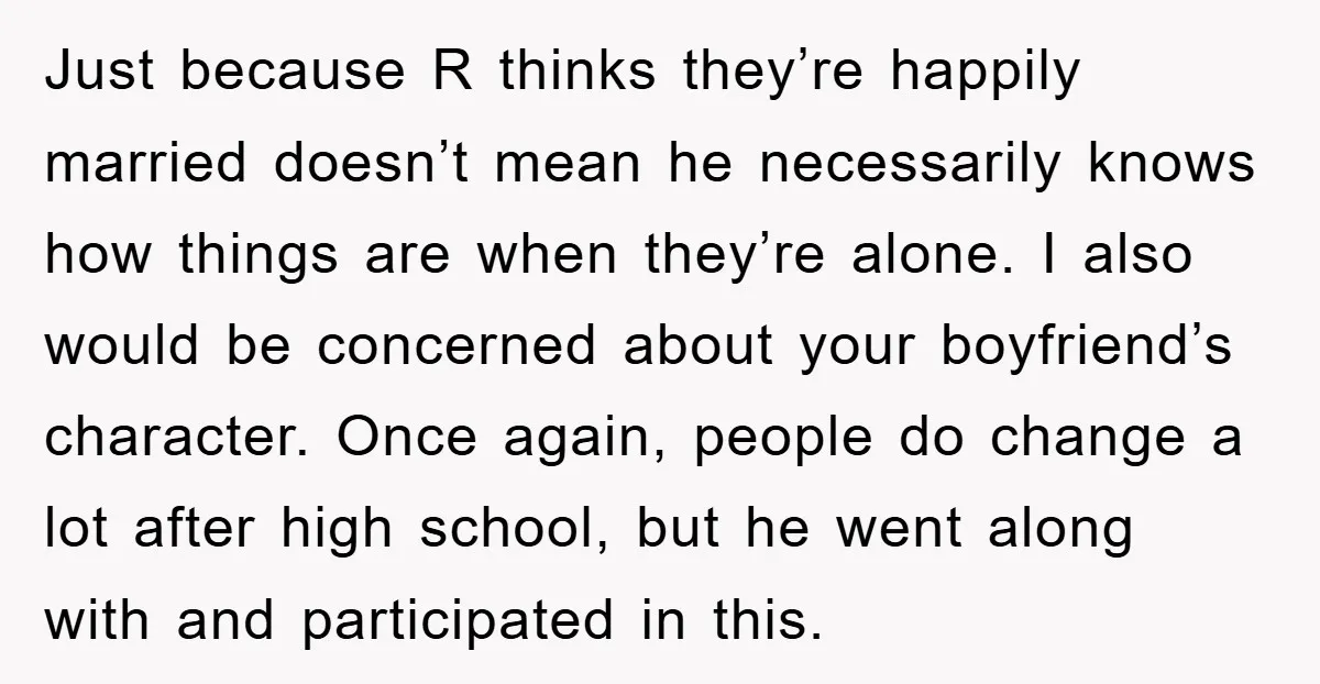 Just because R thinks they’re happily married doesn’t mean he necessarily knows how things are when they’re alone. I also would be concerned about your boyfriend’s character. Once again, people...