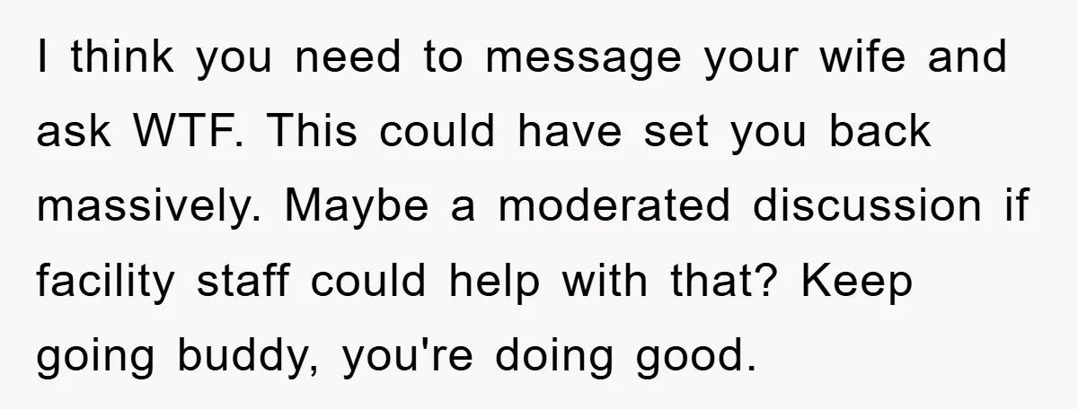 I think you need to message your wife and ask WTF. This could have set you back massively. Maybe a moderated discussion if facility staff could help with that? Keep...