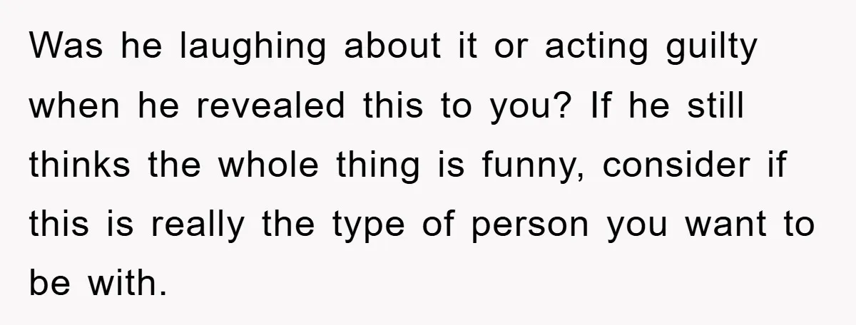 Was he laughing about it or acting guilty when he revealed this to you? If he still thinks the whole thing is funny, consider if this is really the type...