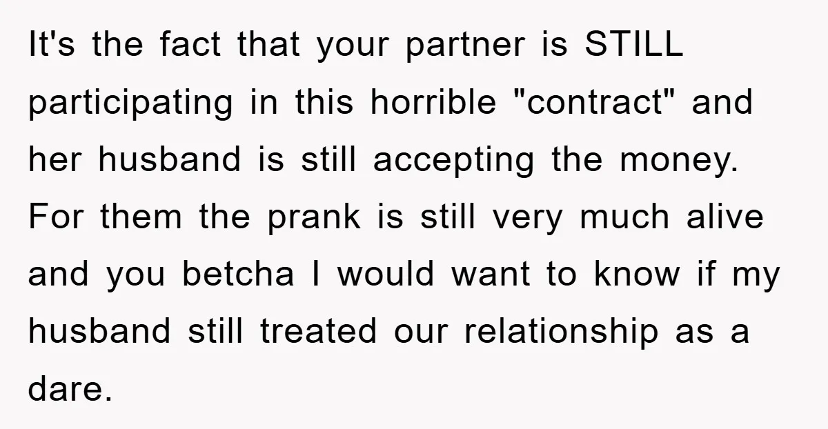 It's the fact that your partner is STILL participating in this horrible "contract" and her husband is still accepting the money. For them the prank is still very much alive...