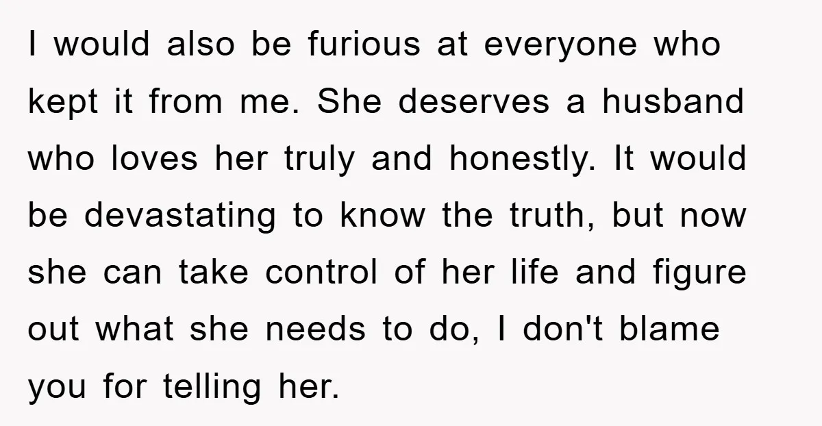 I would also be furious at everyone who kept it from me. She deserves a husband who loves her truly and honestly. It would be devastating to know the truth,...