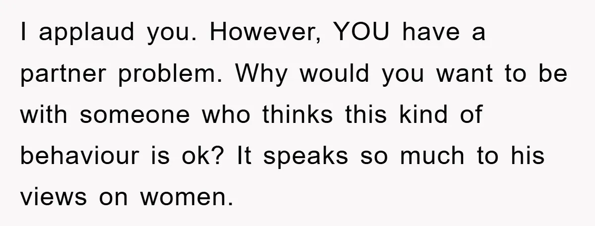 I applaud you. However, YOU have a partner problem. Why would you want to be with someone who thinks this kind of behaviour is ok? It speaks so much to...