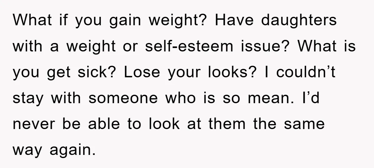 What if you gain weight? Have daughters with a weight or self-esteem issue? What is you get sick? Lose your looks? I couldn’t stay with someone who is so mean....