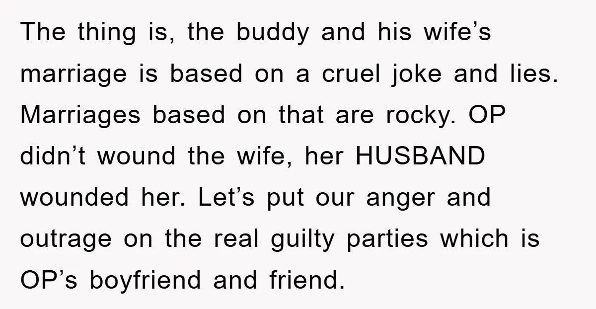 The thing is, the buddy and his wife’s marriage is based on a cruel joke and lies. Marriages based on that are rocky. OP didn’t wound the wife, her HUSBAND...