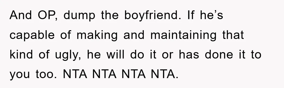 And OP, dump the boyfriend. If he’s capable of making and maintaining that kind of ugly, he will do it or has done it to you too. NTA NTA NTA...