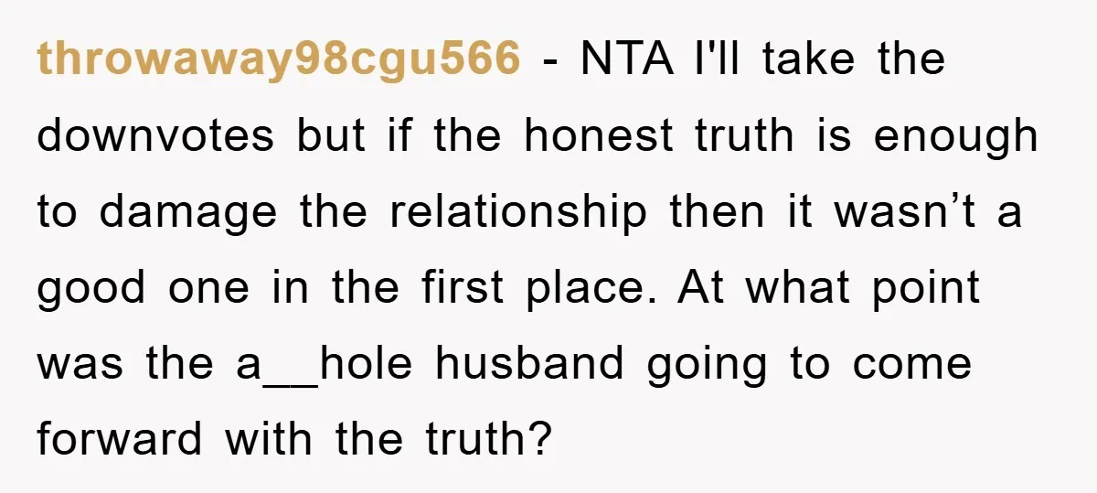 throwaway98cgu566 − NTA I'll take the downvotes but if the honest truth is enough to damage the relationship then it wasn’t a good one in the first place. At what...