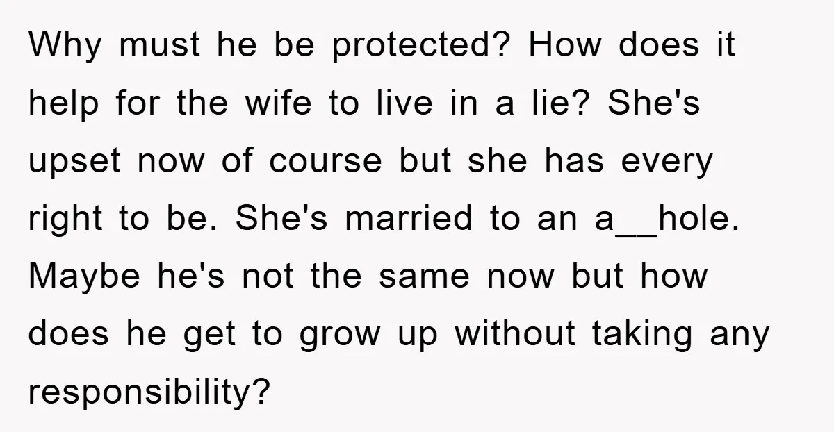 Why must he be protected? How does it help for the wife to live in a lie? She's upset now of course but she has every right to be. She's...
