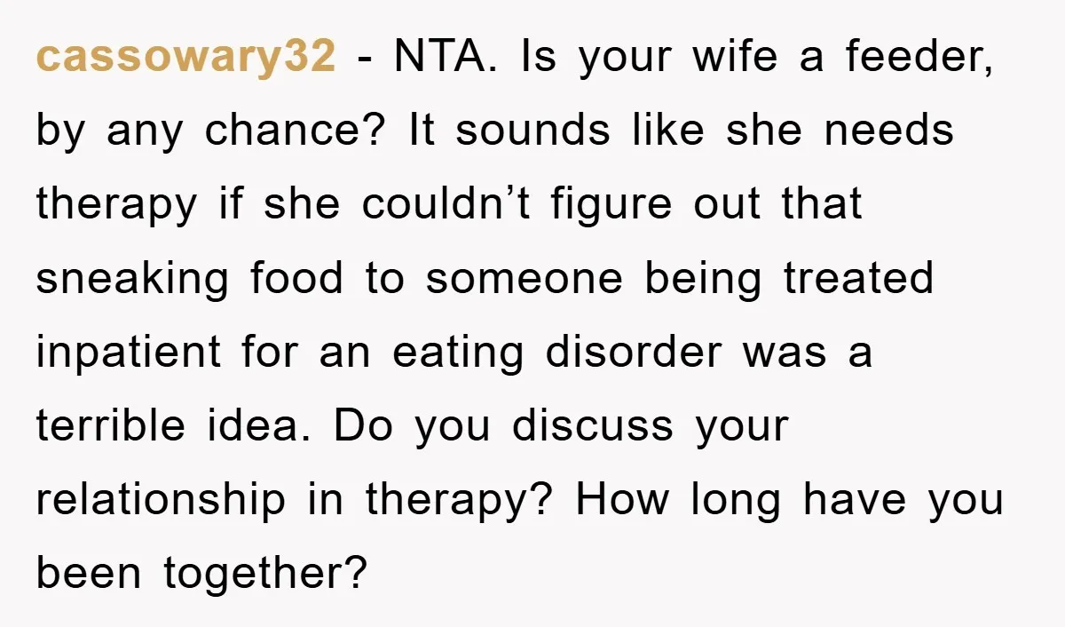 cassowary32 − NTA. Is your wife a feeder, by any chance? It sounds like she needs therapy if she couldn’t figure out that sneaking food to someone being treated inpatient...