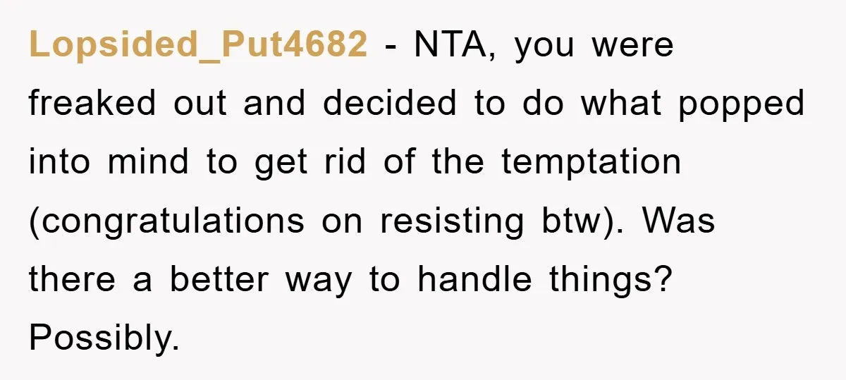Lopsided_Put4682 − NTA, you were freaked out and decided to do what popped into mind to get rid of the temptation (congratulations on resisting btw). Was there a better way...