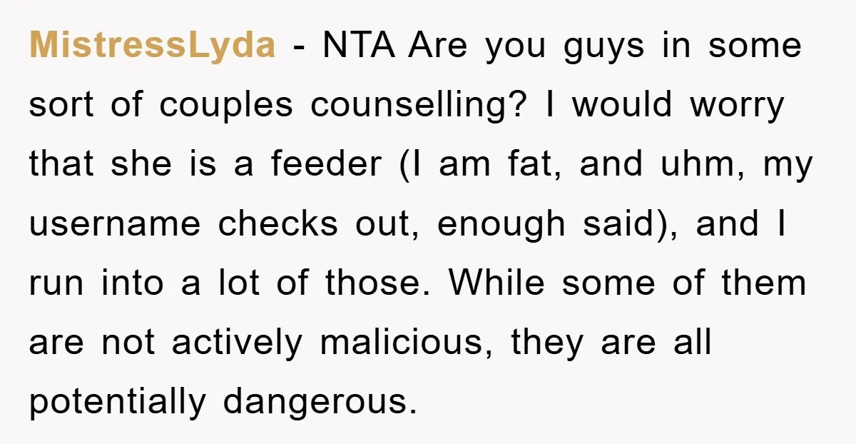 MistressLyda − NTA Are you guys in some sort of couples counselling? I would worry that she is a feeder (I am fat, and uhm, my username checks out, enough...