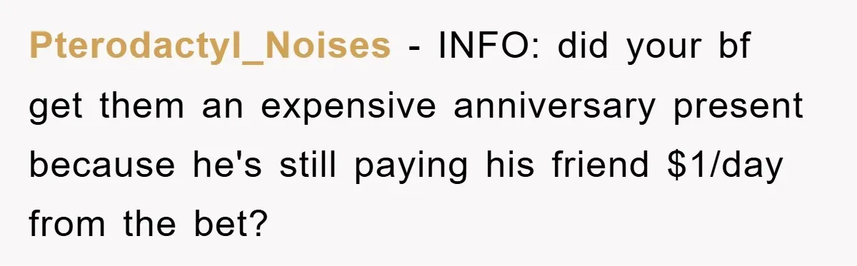Pterodactyl_Noises − INFO: did your bf get them an expensive anniversary present because he's still paying his friend $1/day from the bet?