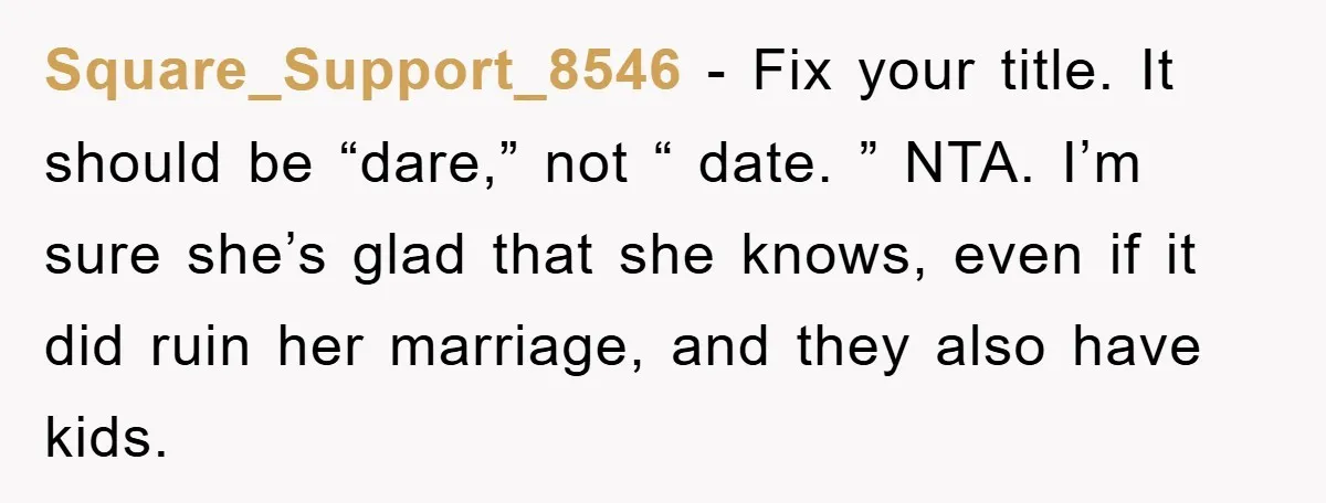 Square_Support_8546 − Fix your title. It should be “dare,” not “ date. ” NTA. I’m sure she’s glad that she knows, even if it did ruin her marriage, and they...