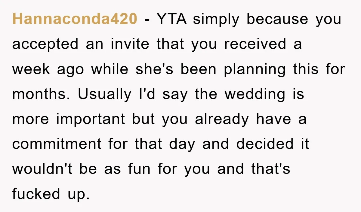 Hannaconda420 − YTA simply because you accepted an invite that you received a week ago while she's been planning this for months. Usually I'd say the wedding is more important...