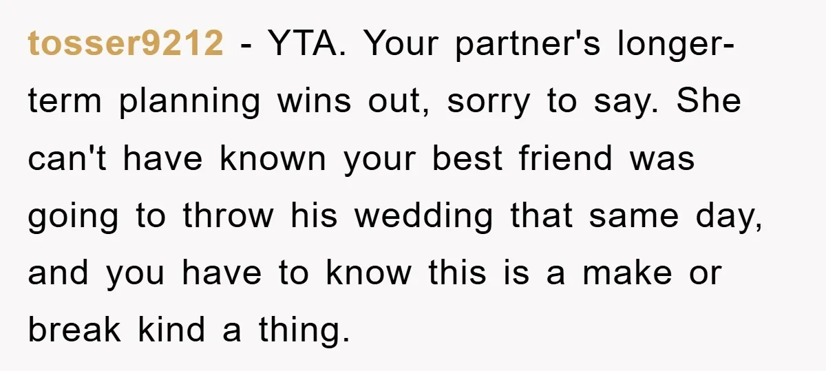 tosser9212 − YTA. Your partner's longer-term planning wins out, sorry to say. She can't have known your best friend was going to throw his wedding that same day, and you...