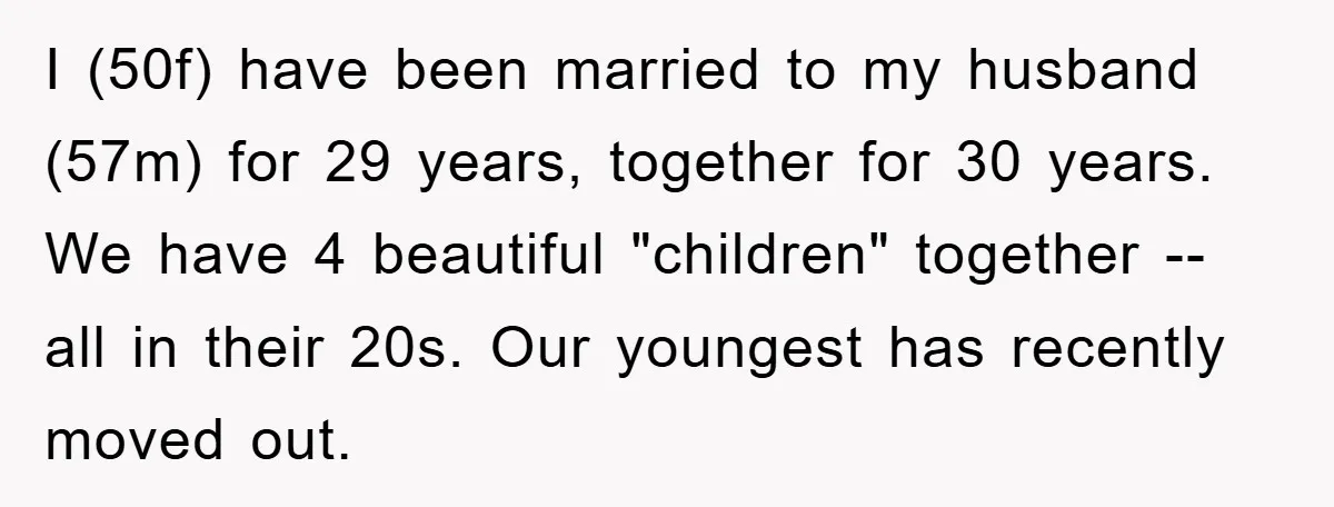 I (50f) have been married to my husband (57m) for 29 years, together for 30 years. We have 4 beautiful "children" together -- all in their 20s. Our youngest has...
