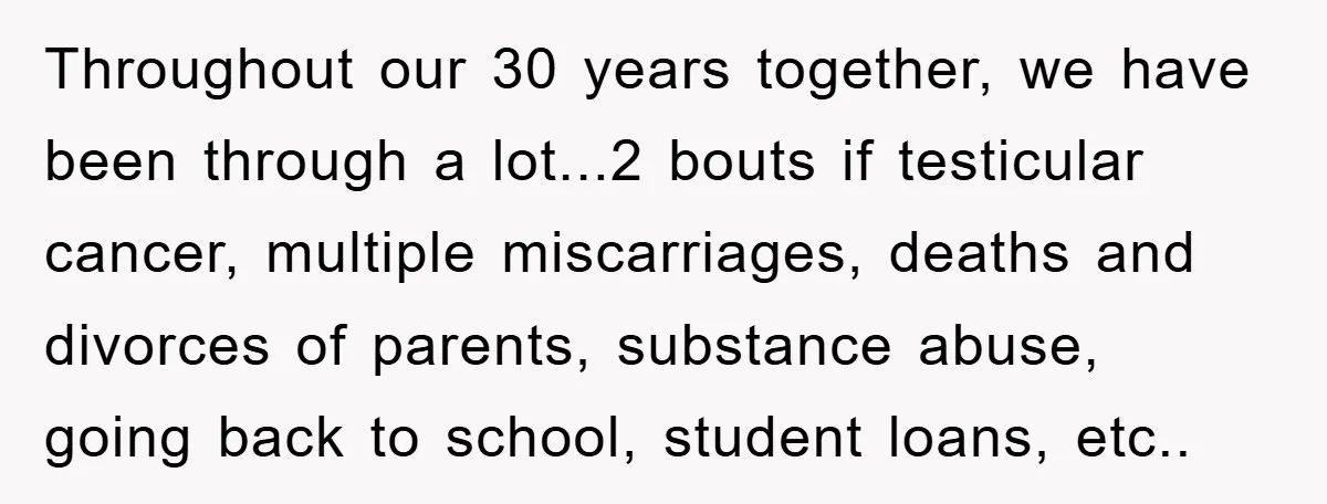 Throughout our 30 years together, we have been through a lot...2 bouts if testicular cancer, multiple miscarriages, deaths and divorces of parents, substance abuse, going back to school, student loans,...