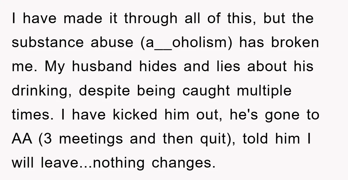 I have made it through all of this, but the substance abuse (a__oholism) has broken me. My husband hides and lies about his drinking, despite being caught multiple times. I...