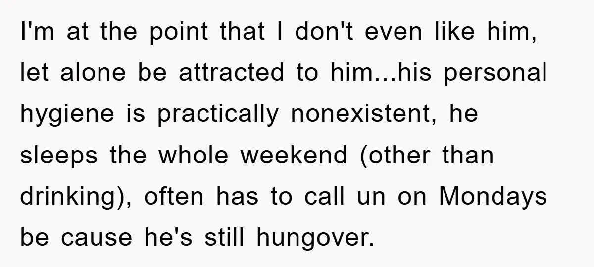 I'm at the point that I don't even like him, let alone be attracted to him...his personal hygiene is practically nonexistent, he sleeps the whole weekend (other than drinking), often...