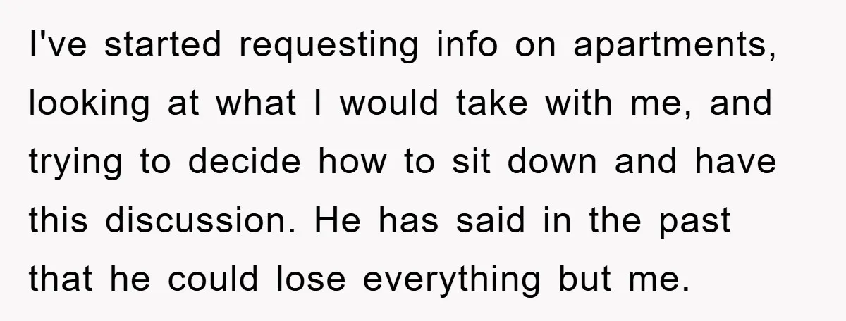 I've started requesting info on apartments, looking at what I would take with me, and trying to decide how to sit down and have this discussion. He has said in...