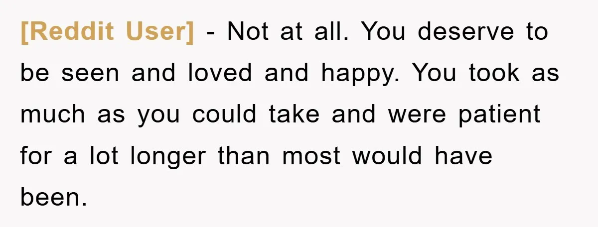 [Reddit User] - Not at all. You deserve to be seen and loved and happy. You took as much as you could take and were patient for a lot longer...